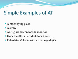 Simple Examples of AT 
 A magnifying glass 
 A straw 
 Anti-glare screen for the monitor 
 Door handles instead of door knobs 
 Calculators/clocks with extra large digits 
 