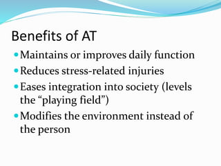 Benefits of AT 
Maintains or improves daily function 
Reduces stress-related injuries 
Eases integration into society (levels 
the “playing field”) 
Modifies the environment instead of 
the person 
 