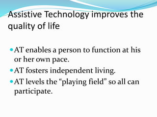 Assistive Technology improves the 
quality of life 
AT enables a person to function at his 
or her own pace. 
AT fosters independent living. 
AT levels the “playing field” so all can 
participate. 
 