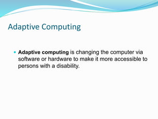 Adaptive Computing 
 Adaptive computing is changing the computer via 
software or hardware to make it more accessible to 
persons with a disability. 
 