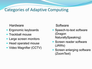 Categories of Adaptive Computing 
Hardware 
 Ergonomic keyboards 
 Trackball mouse 
 Large screen monitors 
 Head operated mouse 
 Video Magnifier (CCTV) 
Software 
 Speech-to-text software 
(Dragon 
NaturallySpeaking) 
 Screen reader software 
(JAWs) 
 Screen enlarging software 
(ZoomText) 
 