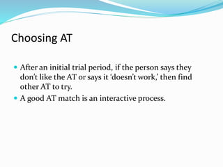Choosing AT 
 After an initial trial period, if the person says they 
don’t like the AT or says it ‘doesn’t work,’ then find 
other AT to try. 
 A good AT match is an interactive process. 
 