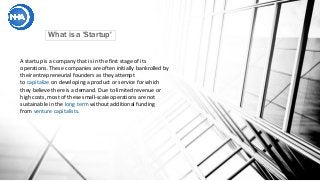 What is a 'Startup'
A startup is a company that is in the first stage of its
operations. These companies are often initially bankrolled by
their entrepreneurial founders as they attempt
to capitalize on developing a product or service for which
they believe there is a demand. Due to limited revenue or
high costs, most of these small-scale operations are not
sustainable in the long term without additional funding
from venture capitalists.
 