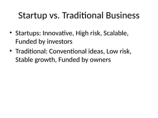 Startup vs. Traditional Business
• Startups: Innovative, High risk, Scalable,
Funded by investors
• Traditional: Conventional ideas, Low risk,
Stable growth, Funded by owners
 
