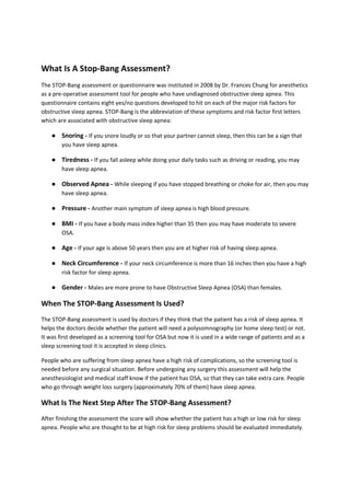 What Is A Stop-Bang Assessment?
The STOP-Bang assessment or questionnaire was instituted in 2008 by Dr. Frances Chung for anesthetics
as a pre-operative assessment tool for people who have undiagnosed obstructive sleep apnea. This
questionnaire contains eight yes/no questions developed to hit on each of the major risk factors for
obstructive sleep apnea. STOP-Bang is the abbreviation of these symptoms and risk factor first letters
which are associated with obstructive sleep apnea:
● Snoring - If you snore loudly or so that your partner cannot sleep, then this can be a sign that
you have sleep apnea.
● Tiredness - If you fall asleep while doing your daily tasks such as driving or reading, you may
have sleep apnea.
● Observed Apnea - While sleeping if you have stopped breathing or choke for air, then you may
have sleep apnea.
● Pressure - Another main symptom of sleep apnea is high blood pressure.
● BMI - If you have a body mass index higher than 35 then you may have moderate to severe
OSA.
● Age - If your age is above 50 years then you are at higher risk of having sleep apnea.
● Neck Circumference - If your neck circumference is more than 16 inches then you have a high
risk factor for sleep apnea.
● Gender - Males are more prone to have Obstructive Sleep Apnea (OSA) than females.
When The STOP-Bang Assessment Is Used?
The STOP-Bang assessment is used by doctors if they think that the patient has a risk of sleep apnea. It
helps the doctors decide whether the patient will need a polysomnography (or home sleep test) or not.
It was first developed as a screening tool for OSA but now it is used in a wide range of patients and as a
sleep screening tool it is accepted in sleep clinics.
People who are suffering from sleep apnea have a high risk of complications, so the screening tool is
needed before any surgical situation. Before undergoing any surgery this assessment will help the
anesthesiologist and medical staff know if the patient has OSA, so that they can take extra care. People
who go through weight loss surgery (approximately 70% of them) have sleep apnea.
What Is The Next Step After The STOP-Bang Assessment?
After finishing the assessment the score will show whether the patient has a high or low risk for sleep
apnea. People who are thought to be at high risk for sleep problems should be evaluated immediately.
 