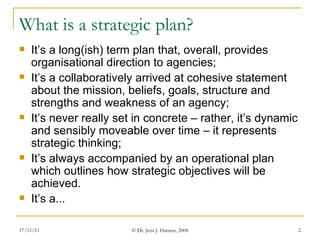 What is a strategic plan? It’s a long(ish) term plan that, overall, provides organisational direction to agencies; It’s a collaboratively arrived at cohesive statement about the mission, beliefs, goals, structure and strengths and weakness of an agency; It’s never really set in concrete – rather, it’s dynamic and sensibly moveable over time – it represents strategic thinking; It’s always accompanied by an operational plan which outlines how strategic objectives will be achieved.  It’s a... 