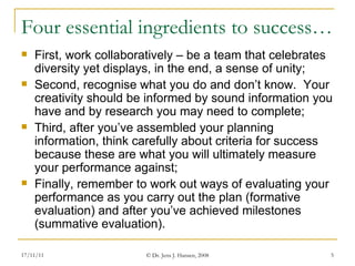 Four essential ingredients to success…  First, work collaboratively – be a team that celebrates diversity yet displays, in the end, a sense of unity; Second, recognise what you do and don’t know.  Your creativity should be informed by sound information you have and by research you may need to complete; Third, after you’ve assembled your planning information, think carefully about criteria for success because these are what you will ultimately measure your performance against; Finally, remember to work out ways of evaluating your performance as you carry out the plan (formative evaluation) and after you’ve achieved milestones (summative evaluation). 