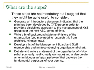 What are the steps? These steps are not mandatory but I suggest that they might be quite useful to consider: Generate an introductory statement indicating that the plan has been developed by XYZ group in order to provide a disciplined approach to the management of XYZ group over the next ABC period of time. Write a brief background statement/history of the organization (you may need to research this from archives, minutes, etc.).  Develop a list of the Management Board and Staff membership and an accompanying organisational chart. Debate and write a statement of the  organisational vision  (what you really, really, really wannabe) and a also create an unambiguous  mission statement  that captures the fundamental purpose/s of your agency.  