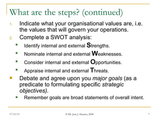 What are the steps? (continued) Indicate what your organisational values are, i.e. the values that will govern your operations. Complete a SWOT analysis: Identify internal and external  S trengths. Nominate internal and external  W eaknesses. Consider internal and external  O pportunities. Appraise internal and external  T hreats. Debate and agree upon you  major goals  (as a predicate to formulating specific  strategic objectives).  Remember goals are broad statements of overall intent. 