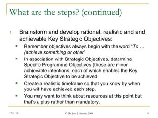 What are the steps? (continued) Brainstorm and develop rational, realistic and and achievable Key Strategic Objectives: Remember objectives always begin with the word “ To  …  (achieve something or other ”   In association with Strategic Objectives, determine Specific Programme Objectives (these are minor achievable intentions, each of which enables the Key Strategic Objective to be achieved. Create a realistic timeframe so that you know by when you will have achieved each step. You may want to think about resources at this point but that’s a plus rather than mandatory.  