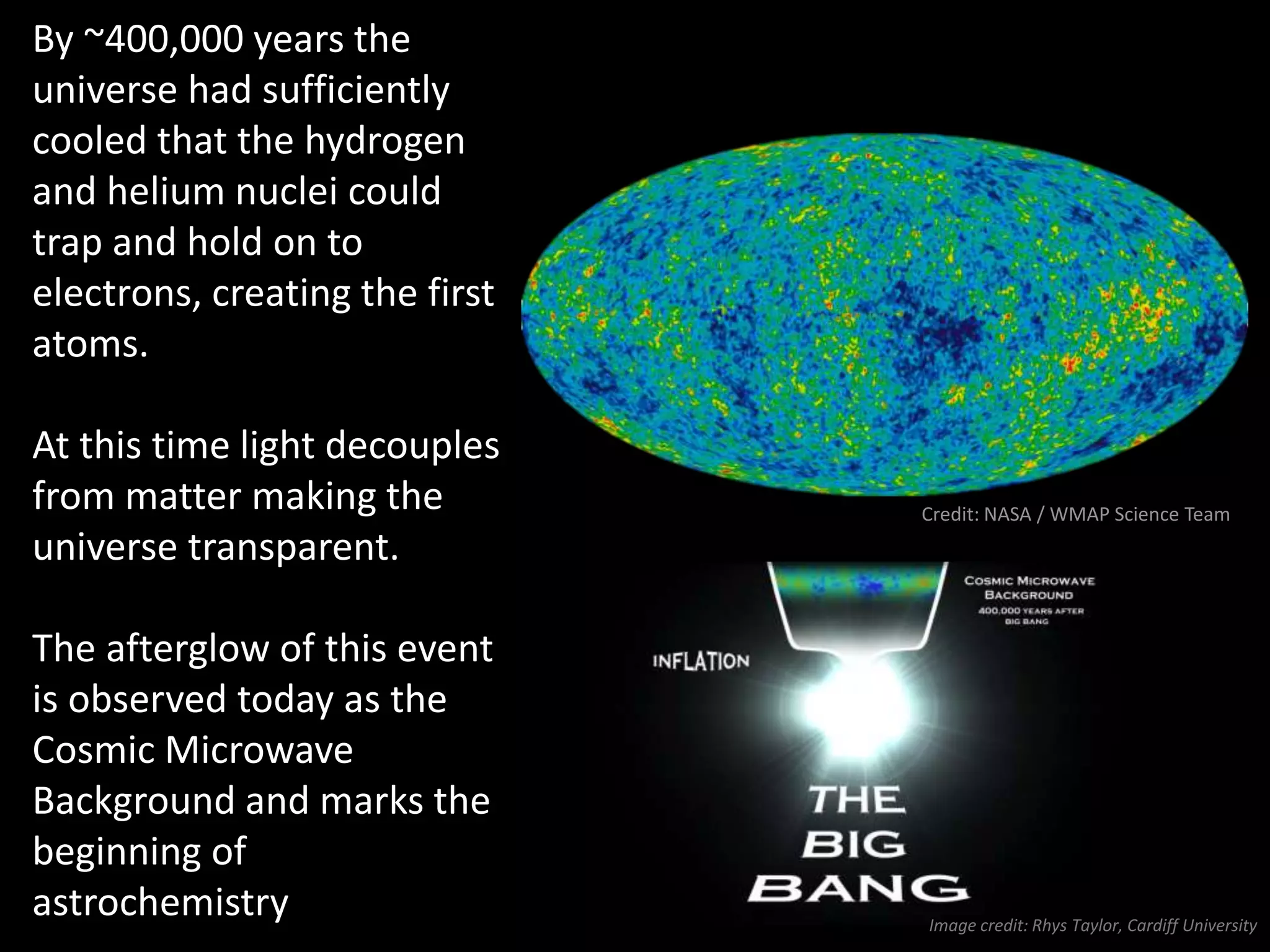 By ~400,000 years the
universe had sufficiently
cooled that the hydrogen
and helium nuclei could
trap and hold on to
electrons, creating the first
atoms.
At this time light decouples
from matter making the
universe transparent.
The afterglow of this event
is observed today as the
Cosmic Microwave
Background and marks the
beginning of
astrochemistry
 