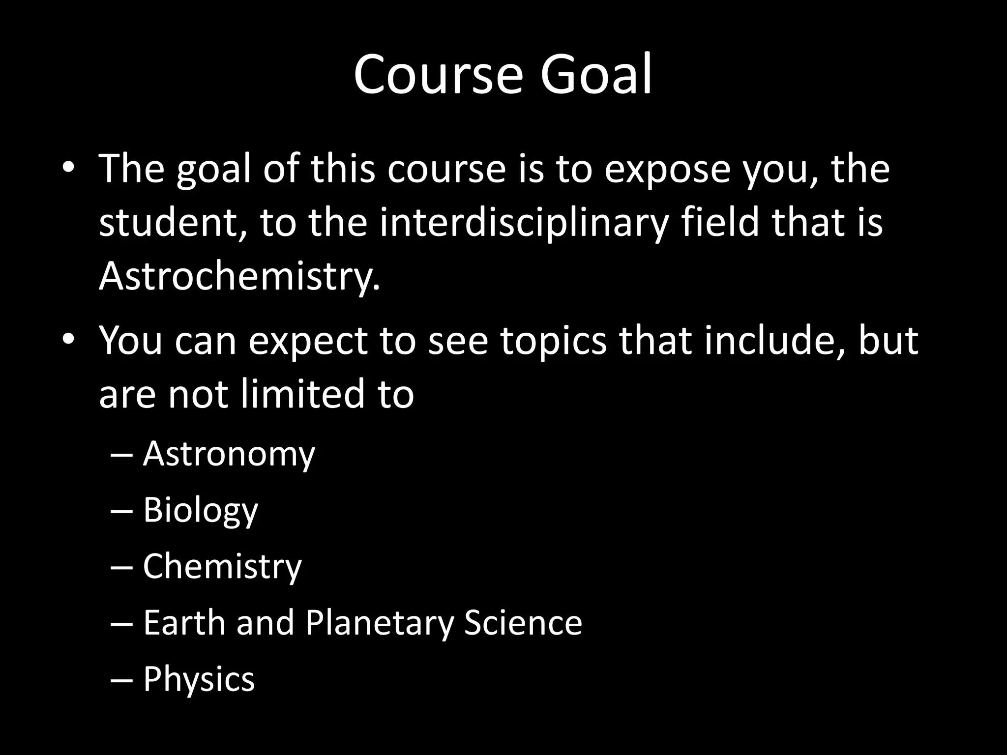Course Goal
• The goal of this course is to expose you, the
student, to the interdisciplinary field that is
Astrochemistry.
• You can expect to see topics that include, but
are not limited to
– Astronomy
– Biology
– Chemistry
– Earth and Planetary Science
– Physics
 