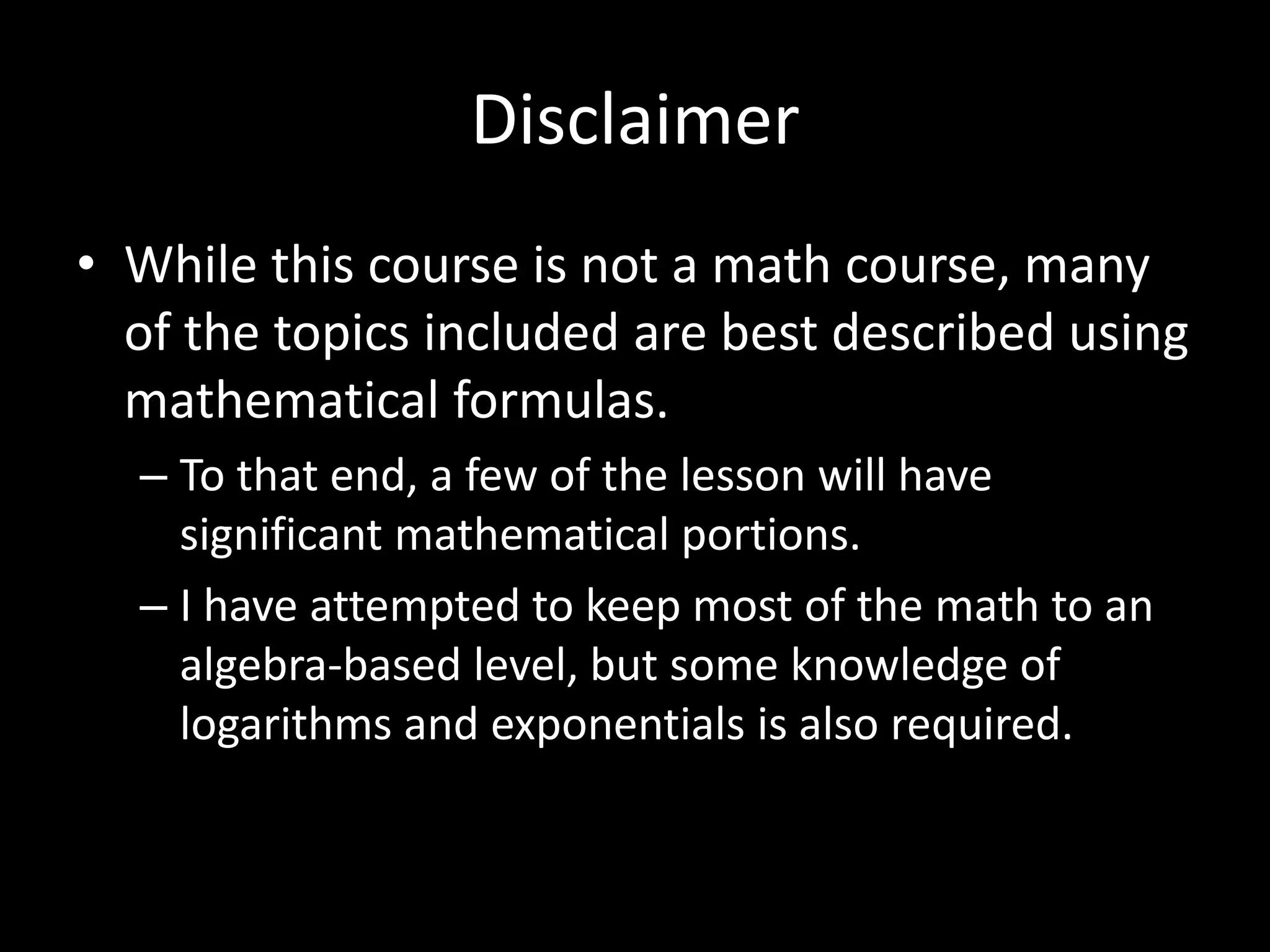 Disclaimer
• While this course is not a math course, many
of the topics included are best described using
mathematical formulas.
– To that end, a few of the lesson will have
significant mathematical portions.
– I have attempted to keep most of the math to an
algebra-based level, but some knowledge of
logarithms and exponentials is also required.
 