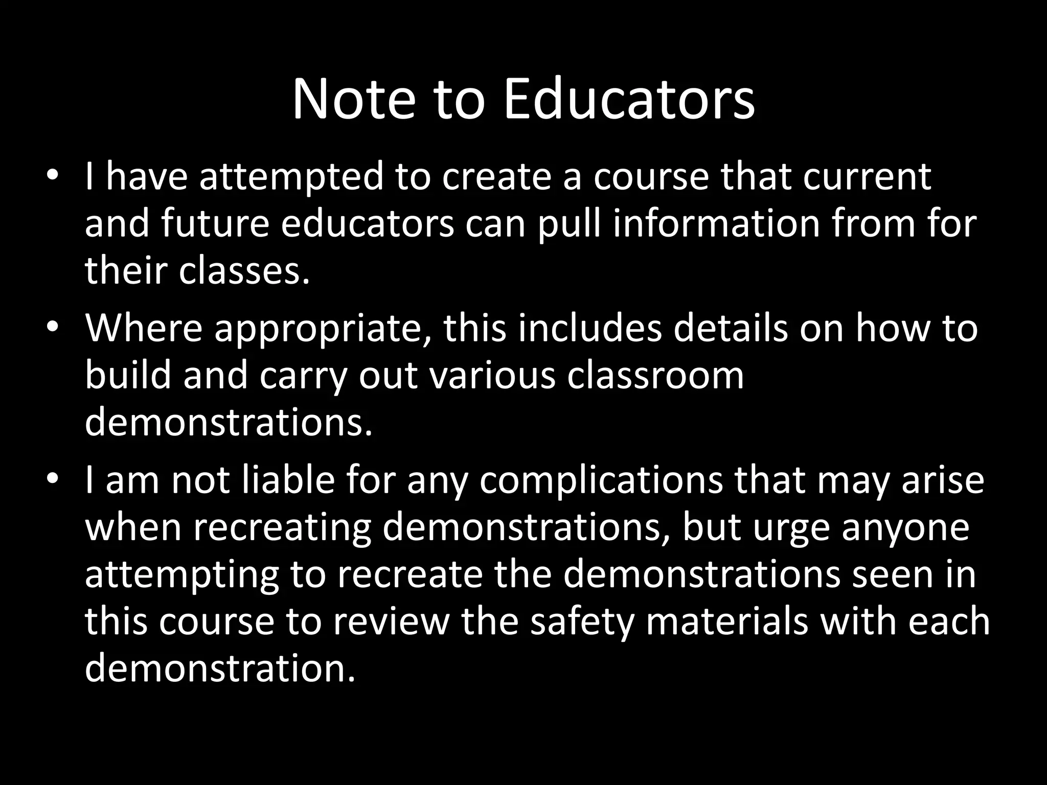 Note to Educators
• I have attempted to create a course that current
and future educators can pull information from for
their classes.
• Where appropriate, this includes details on how to
build and carry out various classroom
demonstrations.
• I am not liable for any complications that may arise
when recreating demonstrations, but urge anyone
attempting to recreate the demonstrations seen in
this course to review the safety materials with each
demonstration.
 