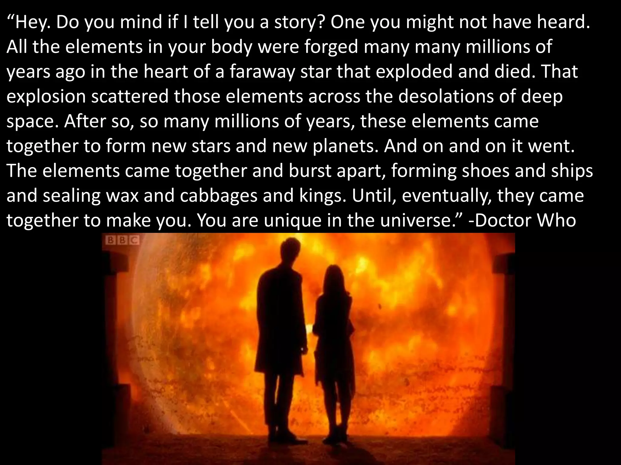 “Hey. Do you mind if I tell you a story? One you might not have heard.
All the elements in your body were forged many many millions of
years ago in the heart of a faraway star that exploded and died. That
explosion scattered those elements across the desolations of deep
space. After so, so many millions of years, these elements came
together to form new stars and new planets. And on and on it went.
The elements came together and burst apart, forming shoes and ships
and sealing wax and cabbages and kings. Until, eventually, they came
together to make you. You are unique in the universe.” -Doctor Who
 