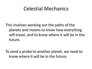Celestial Mechanics

This involves working out the paths of the
  planets and moons to know how everything
  will travel, and to know where it will be in the
  future.

To send a probe to another planet, we need to
  know where it will be in the future.
 