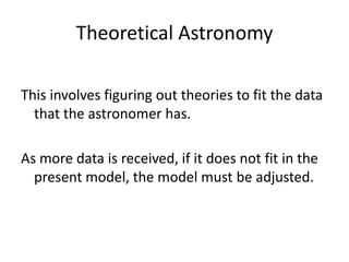 Theoretical Astronomy

This involves figuring out theories to fit the data
  that the astronomer has.

As more data is received, if it does not fit in the
  present model, the model must be adjusted.
 
