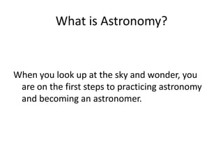 What is Astronomy?


When you look up at the sky and wonder, you
 are on the first steps to practicing astronomy
 and becoming an astronomer.
 