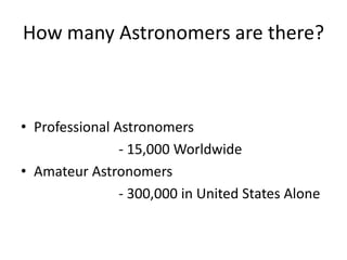 How many Astronomers are there?



• Professional Astronomers
                - 15,000 Worldwide
• Amateur Astronomers
                - 300,000 in United States Alone
 