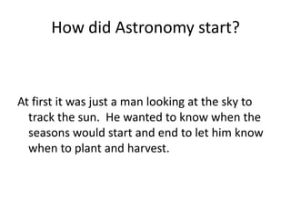 How did Astronomy start?



At first it was just a man looking at the sky to
  track the sun. He wanted to know when the
  seasons would start and end to let him know
  when to plant and harvest.
 