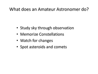 What does an Amateur Astronomer do?


   •   Study sky through observation
   •   Memorize Constellations
   •   Watch for changes
   •   Spot asteroids and comets
 