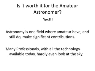 Is it worth it for the Amateur
               Astronomer?
                      Yes!!!

Astronomy is one field where amateur have, and
  still do, make significant contributions.

Many Professionals, with all the technology
 available today, hardly even look at the sky.
 