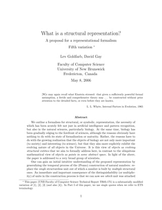 What is a structural representation?
                       A proposal for a representational formalism
                                                                 ∗
                                           Fifth variation

                                    Lev Goldfarb, David Gay

                                 Faculty of Computer Science
                                 University of New Brunswick
                                    Fredericton, Canada
                                             May 8, 2006


                    [W]e may again recall what Einstein stressed: that given a suﬃciently powerful formal
                    assumption, a fertile and comprehensive theory may . . . be constructed without prior
                    attention to the detailed facts, or even before they are known.

                                                           L. L. Whyte, Internal Factors in Evolution, 1965



                                                Abstract
           We outline a formalism for structural, or symbolic, representation, the necessity of
       which has been acutely felt not just in artiﬁcial intelligence and pattern recognition,
       but also in the natural sciences, particularly biology. At the same time, biology has
       been gradually edging to the forefront of sciences, although the reasons obviously have
       nothing to do with its state of formalization or maturity. Rather, the reasons have to
       do with the growing realization that the objects of biology are not only more important
       (to society) and interesting (to science), but that they also more explicitly exhibit the
       evolving nature of all objects in the Universe. It is this view of objects as evolving
       structural entities that we aim to formally address here, in contrast to the ubiquitous
       mathematical view of objects as points in some abstract space. In light of the above,
       the paper is addressed to a very broad group of scientists.
           One can gain an initial intuitive understanding of the proposed representation by
       generalizing the temporal process of the (Peano) construction of natural numbers: re-
       place the single structureless unit out of which a number is built by multiple structural
       ones. An immediate and important consequence of the distinguishability (or multiplic-
       ity) of units in the construction process is that we can now see which unit was attached
   ∗
     This paper (UNB Faculty of Computer Science Technical Report TR05-175) is a substantially modiﬁed
variation of [1], [2], [3] (and also [4]). In Part I of this paper, we use single quotes when we refer to ETS
terminology.

                                                     1
 
