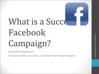 What is a Successful
Facebook




                                                                Copyright 2013 Aaron S. Robertson
Campaign?
By Aaron S. Robertson
Freelance writer, journalist, and online marketing strategist
 
