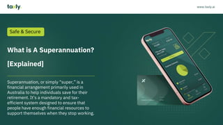 What is A Superannuation?
[Explained]
Superannuation, or simply “super,” is a
financial arrangement primarily used in
Australia to help individuals save for their
retirement. It’s a mandatory and tax-
efficient system designed to ensure that
people have enough financial resources to
support themselves when they stop working.
Safe & Secure
www.taxly.ai
 