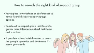 Participate in workshops or conferences to
network and discover support group
options.
Reach out to support group facilitators to
gather more information about their focus
and structure.
If possible, attend a trial session to assess
the group's dynamics and determine if it
meets your needs.
How to search the right kind of support group
 