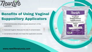 Benefits of Using Vaginal
Suppository Applicators
Enhanced Accuracy: Ensures proper placement of the
suppository
Improved Hygiene: Reduces the risk of contamination.
Convenience: Simple and mess-free application process.
www.newlifenaturals.com
 