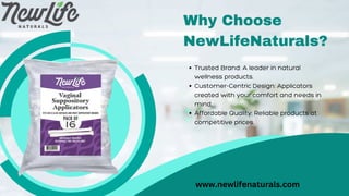 Why Choose
NewLifeNaturals?
Trusted Brand: A leader in natural
wellness products.
Customer-Centric Design: Applicators
created with your comfort and needs in
mind.
Affordable Quality: Reliable products at
competitive prices.
www.newlifenaturals.com
 