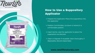 Prepare the Applicator: Place the suppository into
the applicator.
Position Comfortably: Lie down or stand in a
comfortable position.
Insert Gently: Use the applicator to place the
suppository as directed.
Clean or Dispose: If reusable, clean thoroughly; if
disposable, discard responsibly.
How to Use a Suppository
Applicator
www.newlifenaturals.com
 