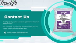 Contact Us
www.newlifenaturals.com
Shop high-quality vaginal suppository applicators exclusively at
NewLifeNaturals.
Visit our website or your nearest retailer for reliable products
tailored to your health and wellness needs.
 