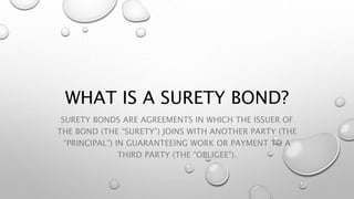 WHAT IS A SURETY BOND?
SURETY BONDS ARE AGREEMENTS IN WHICH THE ISSUER OF
THE BOND (THE “SURETY”) JOINS WITH ANOTHER PARTY (THE
“PRINCIPAL”) IN GUARANTEEING WORK OR PAYMENT TO A
THIRD PARTY (THE “OBLIGEE”).
 