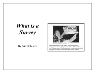 What is a
 Survey

By Fritz Scheuren   Harry Truman displays a copy of the Chicago Daily Tribune
                    newspaper that erroneously reported the election of Thomas Dewey in
                    1948. Truman’s narrow victory embarrassed pollsters, members of his
                    own party, and the press who had predicted a Dewey landslide.
 