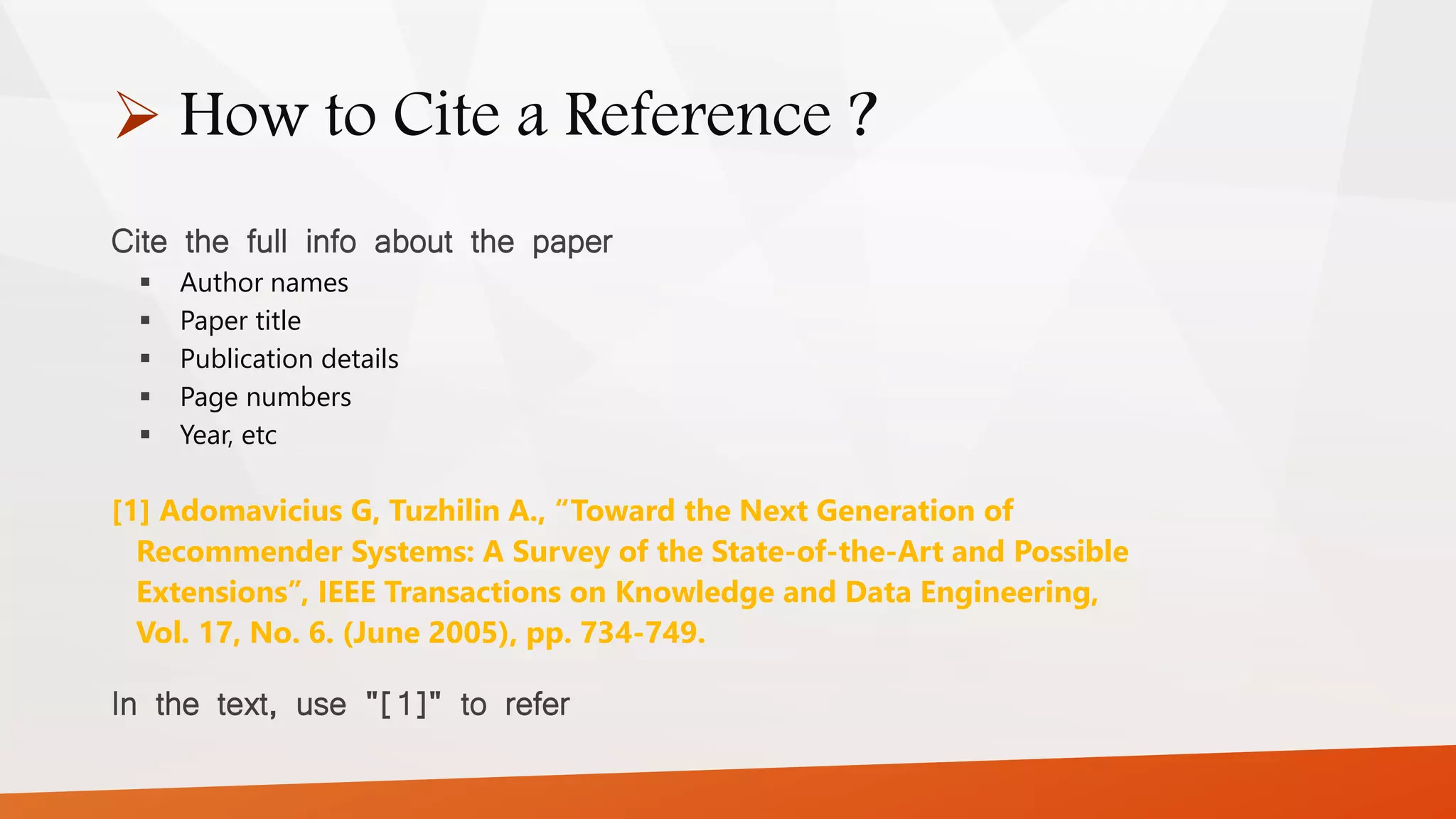  How to Cite a Reference ?
Cite the full info about the paper
 Author names
 Paper title
 Publication details
 Page numbers
 Year, etc
[1] Adomavicius G, Tuzhilin A., “Toward the Next Generation of
Recommender Systems: A Survey of the State-of-the-Art and Possible
Extensions”, IEEE Transactions on Knowledge and Data Engineering,
Vol. 17, No. 6. (June 2005), pp. 734-749.
In the text, use "[1]" to refer
 