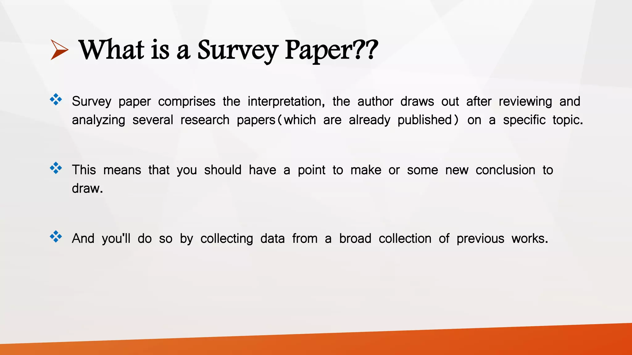  What is a Survey Paper??
 Survey paper comprises the interpretation, the author draws out after reviewing and
analyzing several research papers(which are already published) on a specific topic.
 This means that you should have a point to make or some new conclusion to
draw.
 And you'll do so by collecting data from a broad collection of previous works.
 