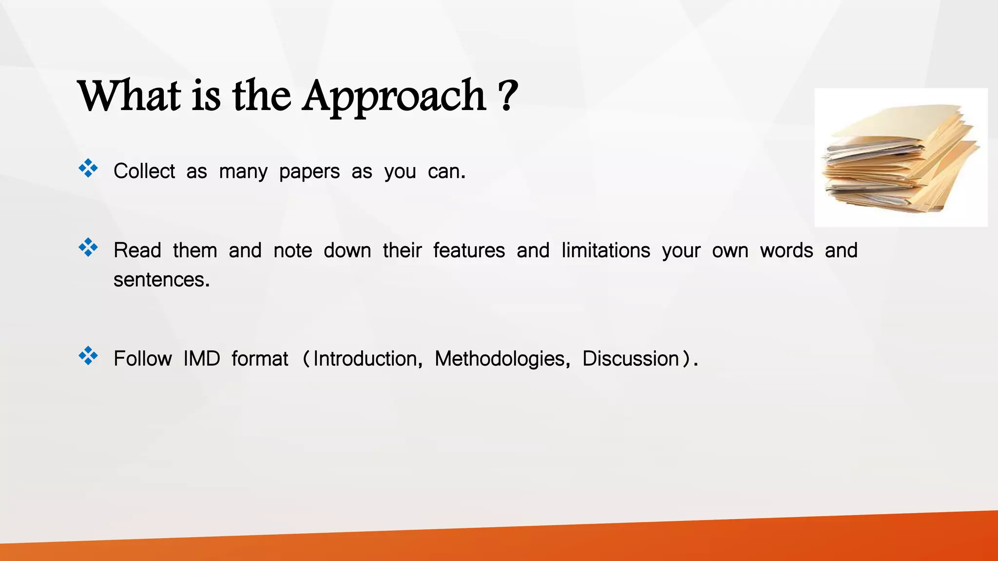 What is the Approach ?
 Collect as many papers as you can.
 Read them and note down their features and limitations your own words and
sentences.
 Follow IMD format (Introduction, Methodologies, Discussion).
 