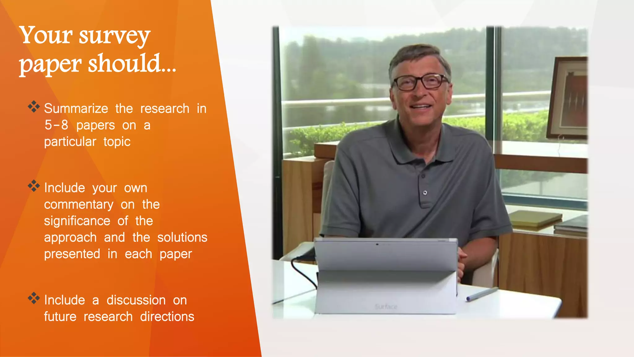 Your survey
paper should...
Summarize the research in
5-8 papers on a
particular topic
Include your own
commentary on the
significance of the
approach and the solutions
presented in each paper
Include a discussion on
future research directions
 