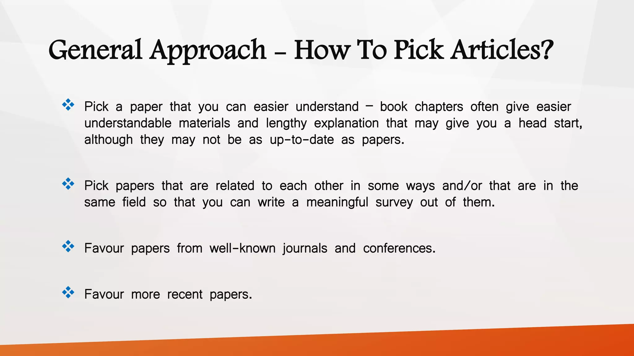 General Approach - How To Pick Articles?
 Pick a paper that you can easier understand – book chapters often give easier
understandable materials and lengthy explanation that may give you a head start,
although they may not be as up-to-date as papers.
 Pick papers that are related to each other in some ways and/or that are in the
same field so that you can write a meaningful survey out of them.
 Favour papers from well-known journals and conferences.
 Favour more recent papers.
 