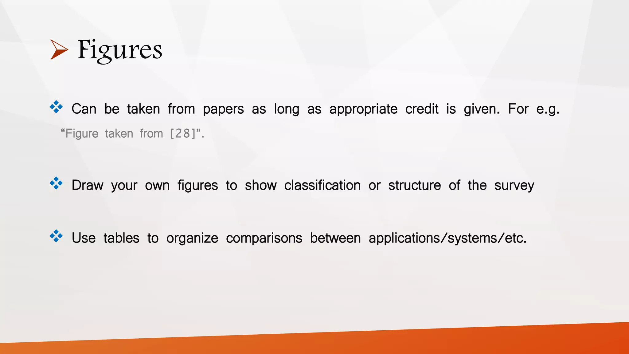  Figures
 Can be taken from papers as long as appropriate credit is given. For e.g.
“Figure taken from [28]”.
 Draw your own figures to show classification or structure of the survey
 Use tables to organize comparisons between applications/systems/etc.
 