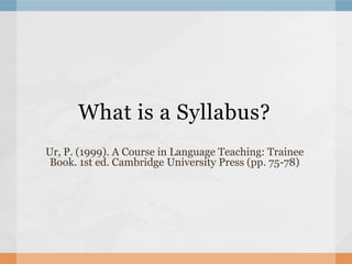 What is a Syllabus?
Ur, P. (1999). A Course in Language Teaching: Trainee
 Book. 1st ed. Cambridge University Press (pp. 75-78)
 