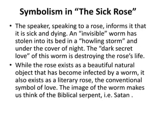 Symbolism in “The Sick Rose”
• The speaker, speaking to a rose, informs it that
it is sick and dying. An “invisible” worm has
stolen into its bed in a “howling storm” and
under the cover of night. The “dark secret
love” of this worm is destroying the rose’s life.
• While the rose exists as a beautiful natural
object that has become infected by a worm, it
also exists as a literary rose, the conventional
symbol of love. The image of the worm makes
us think of the Biblical serpent, i.e. Satan .

 