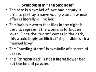 •
•

•
•

Symbolism in “The Sick Rose”
The rose is a symbol of love and beauty is
used to portray a naïve young woman whose
affair is literally killing her.
The invisible worm that flies in the night is
used to represent the woman’s forbidden
lover. Since the “worm” comes in the dark,
this would imply an illicit affair possible with a
married lover.
The “howling storm” is symbolic of a storm of
desire.
The “crimson bed” is not a literal flower bed,
but the bed of passion.

 