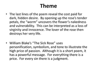 Theme
• The last lines of the poem reveal the cost paid for
dark, hidden desire. By opening up the rose’s tender
petals, the “worm” uncovers the flower’s nakedness
and vulnerability. This can be interpreted as a loss of
virginity and innocence. The lover of the rose then
destroys her very life.
• William Blake’s “The Sick Rose” uses
personification, symbolism, and tone to illustrate the
high price of passion. Although it is a short poem, it
has a powerful message. For everything there is a
price. For every sin there is a judgment.

 