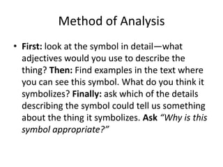 Method of Analysis
• First: look at the symbol in detail—what
adjectives would you use to describe the
thing? Then: Find examples in the text where
you can see this symbol. What do you think it
symbolizes? Finally: ask which of the details
describing the symbol could tell us something
about the thing it symbolizes. Ask “Why is this
symbol appropriate?”

 