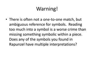Warning!
• There is often not a one-to-one match, but
ambiguous reference for symbols. Reading
too much into a symbol is a worse crime than
missing something symbolic within a piece.
Does any of the symbols you found in
Rapunzel have multiple interpretations?

 