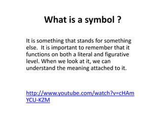 What is a symbol ?
It is something that stands for something
else. It is important to remember that it
functions on both a literal and figurative
level. When we look at it, we can
understand the meaning attached to it.

http://www.youtube.com/watch?v=cHAm
YCU-KZM

 