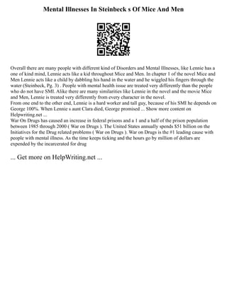 Mental Illnesses In Steinbeck s Of Mice And Men
Overall there are many people with different kind of Disorders and Mental Illnesses, like Lennie has a
one of kind mind, Lennie acts like a kid throughout Mice and Men. In chapter 1 of the novel Mice and
Men Lennie acts like a child by dabbling his hand in the water and he wiggled his fingers through the
water (Steinbeck, Pg. 3) . People with mental health issue are treated very differently than the people
who do not have SMI. Alike there are many similarities like Lennie in the novel and the movie Mice
and Men, Lennie is treated very differently from every character in the novel.
From one end to the other end, Lennie is a hard worker and tall guy, because of his SMI he depends on
George 100%. When Lennie s aunt Clara died, George promised ... Show more content on
Helpwriting.net ...
War On Drugs has caused an increase in federal prisons and a 1 and a half of the prison population
between 1985 through 2000 ( War on Drugs ). The United States annually spends $51 billion on the
Initiatives for the Drug related problems ( War on Drugs ). War on Drugs is the #1 leading cause with
people with mental illness. As the time keeps ticking and the hours go by million of dollars are
expended by the incarcerated for drug
... Get more on HelpWriting.net ...
 
